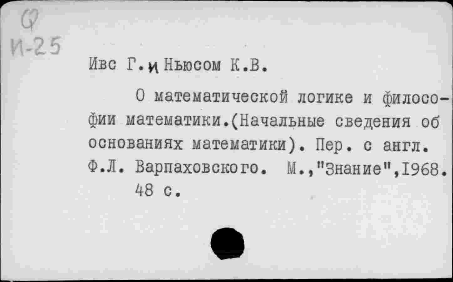 ﻿5
Иве Г. ц Ньюсом К.В.
О математической логике и философии математики.(Начальные сведения об основаниях математики). Пер. с англ. Ф.Л. Варпаховского. М./’Знание", 1968.
48 с.